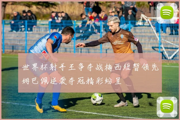 世界杯射手王争夺战梅西短暂领先姆巴佩逆袭夺冠精彩纷呈
