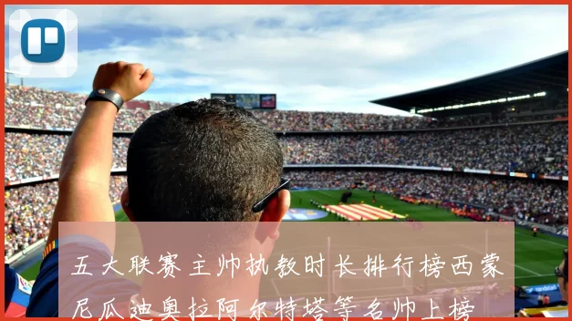 五大联赛主帅执教时长排行榜西蒙尼瓜迪奥拉阿尔特塔等名帅上榜