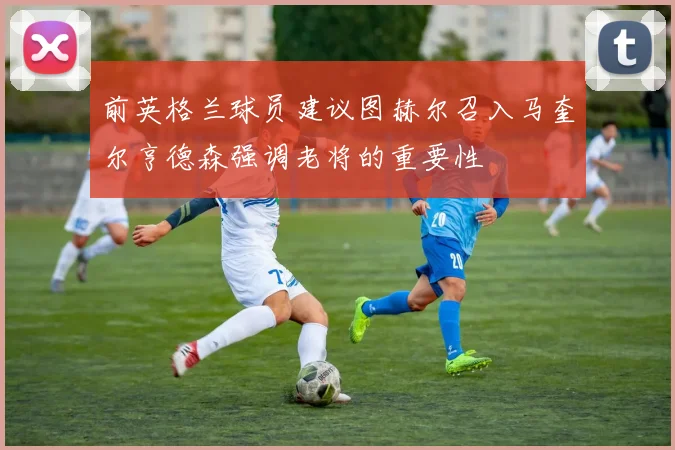 前英格兰球员建议图赫尔召入马奎尔亨德森强调老将的重要性