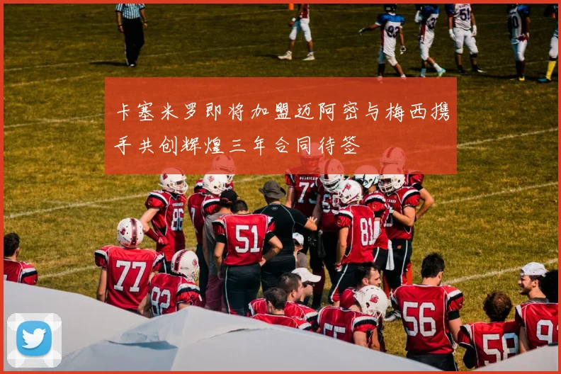 卡塞米罗即将加盟迈阿密与梅西携手共创辉煌三年合同待签