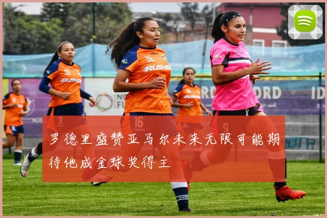 罗德里盛赞亚马尔未来无限可能期待他成金球奖得主