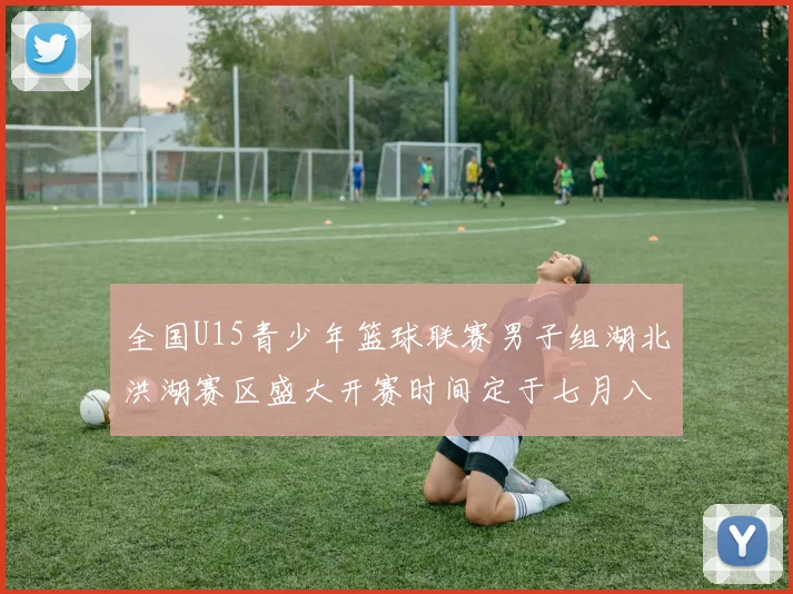 全国U15青少年篮球联赛男子组湖北洪湖赛区盛大开赛时间定于七月八日至十三日