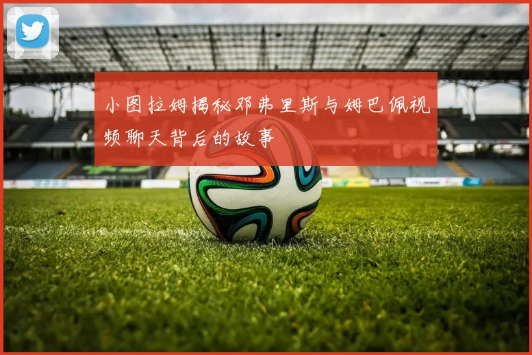 小图拉姆揭秘邓弗里斯与姆巴佩视频聊天背后的故事