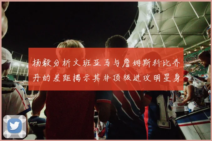 杨毅分析文班亚马与詹姆斯科比乔丹的差距揭示其非顶级进攻明星身份