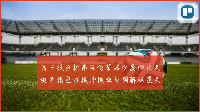 马卡报分析弗洛伦蒂诺今夏四大关键举措包括换帅换血与调解双星关系