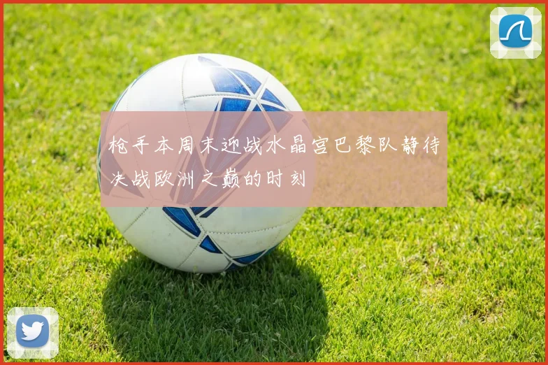 枪手本周末迎战水晶宫巴黎队静待决战欧洲之巅的时刻
