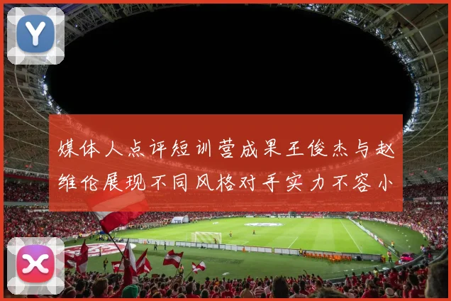 媒体人点评短训营成果王俊杰与赵维伦展现不同风格对手实力不容小觑