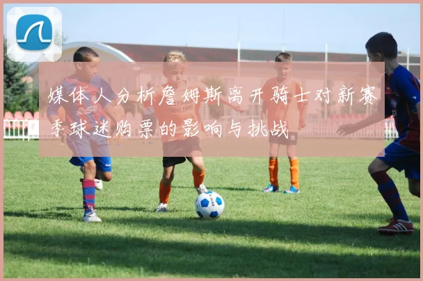 媒体人分析詹姆斯离开骑士对新赛季球迷购票的影响与挑战