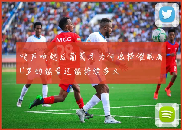 哨声响起后葡萄牙为何选择催眠局C罗的能量还能持续多久