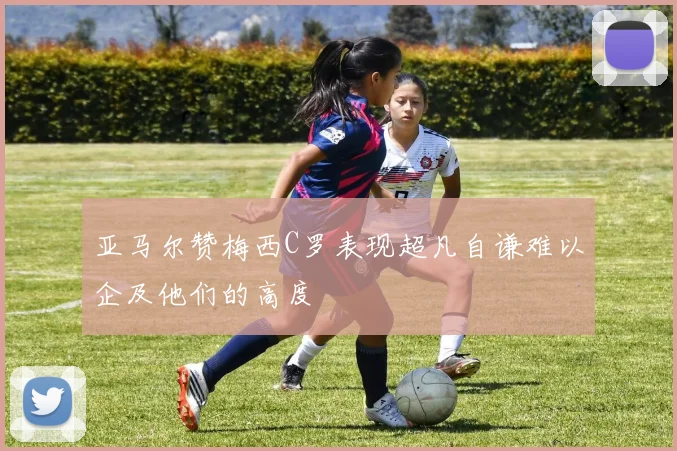 亚马尔赞梅西C罗表现超凡自谦难以企及他们的高度