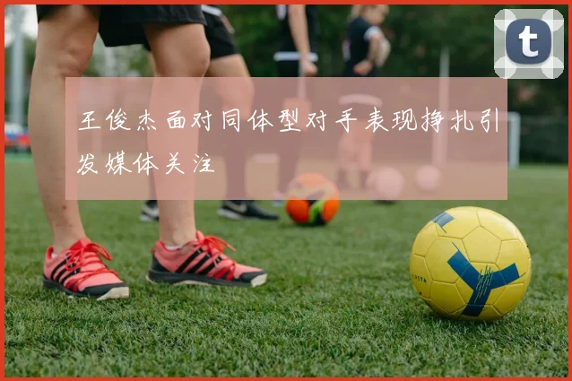 王俊杰面对同体型对手表现挣扎引发媒体关注