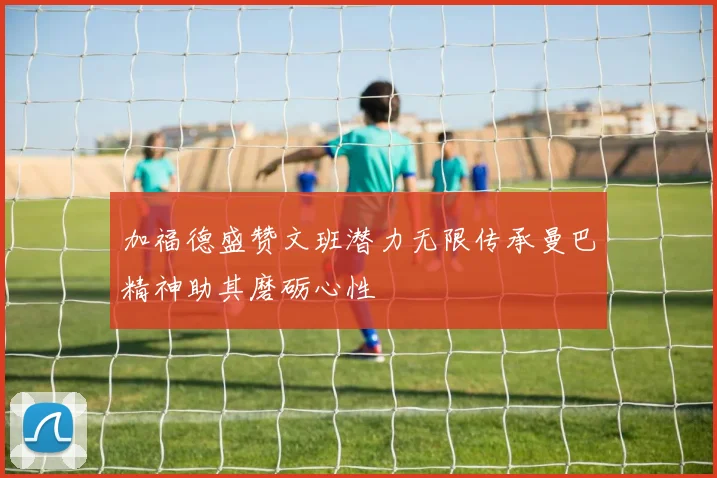 加福德盛赞文班潜力无限传承曼巴精神助其磨砺心性