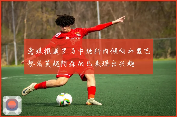 意媒报道罗马中场科内倾向加盟巴黎或英超阿森纳已表现出兴趣