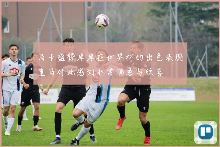 马卡盛赞库库在世界杯的出色表现皇马对此感到非常满意与欣喜