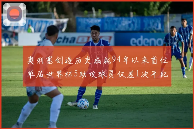 奥利塞创造历史成就94年以来首位单届世界杯5助攻球员仅差1次平纪录