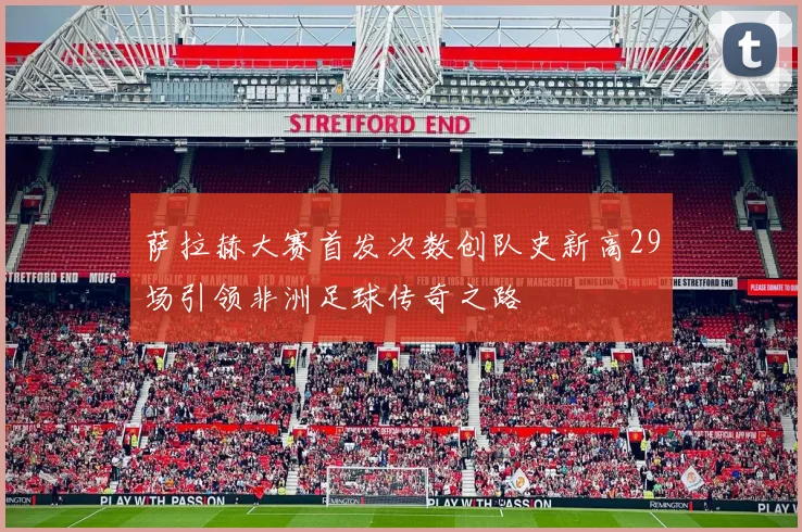 萨拉赫大赛首发次数创队史新高29场引领非洲足球传奇之路