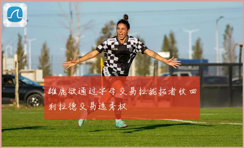 雄鹿欲通过字母交易拉拢拓者收回利拉德交易选秀权