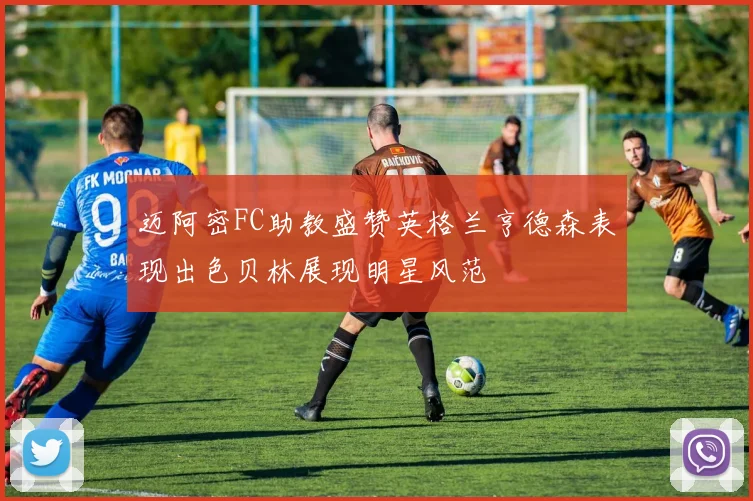 迈阿密FC助教盛赞英格兰亨德森表现出色贝林展现明星风范