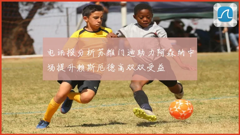 电讯报分析苏维门迪助力阿森纳中场提升赖斯厄德高双双受益