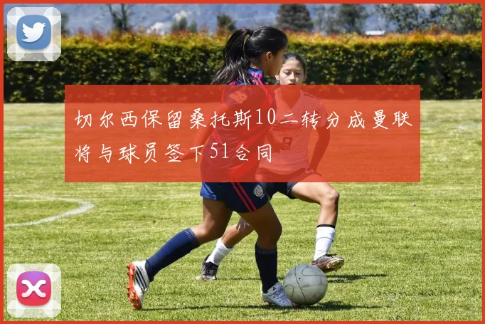 切尔西保留桑托斯10二转分成曼联将与球员签下51合同