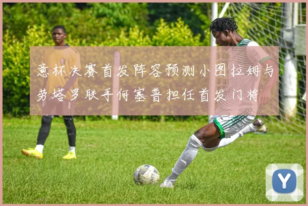 意杯决赛首发阵容预测小图拉姆与劳塔罗联手何塞普担任首发门将