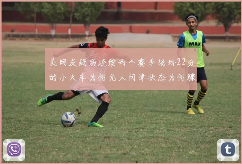 美网友疑惑连续两个赛季场均22分的小火车为何无人问津状态为何骤降