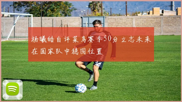 杨曦皓自评菜鸟赛季50分立志未来在国家队中稳固位置