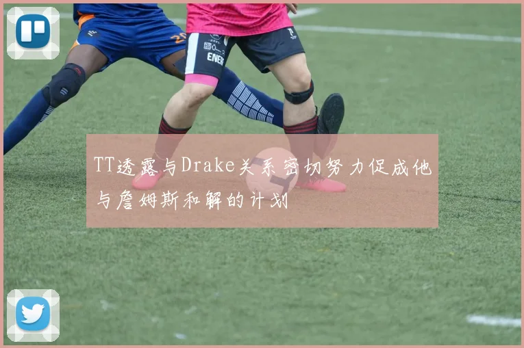 TT透露与Drake关系密切努力促成他与詹姆斯和解的计划