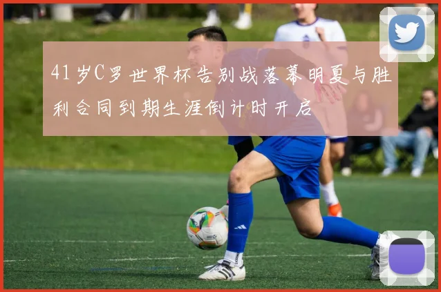 41岁C罗世界杯告别战落幕明夏与胜利合同到期生涯倒计时开启