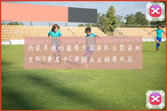 西装革履的葡萄牙国家队合影菲利克斯B费居中C罗稳坐后排展风采