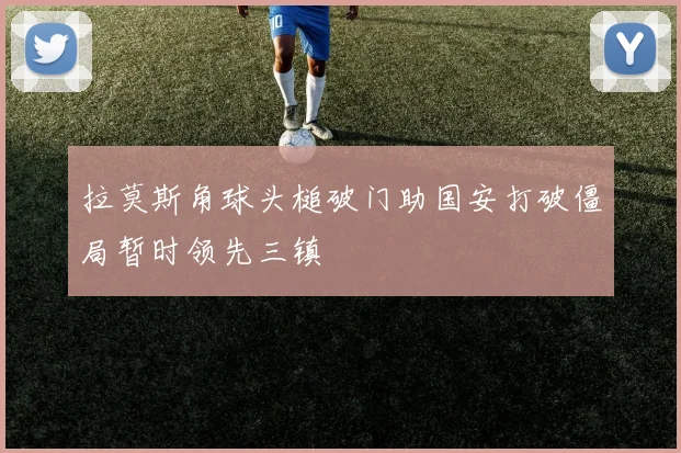拉莫斯角球头槌破门助国安打破僵局暂时领先三镇