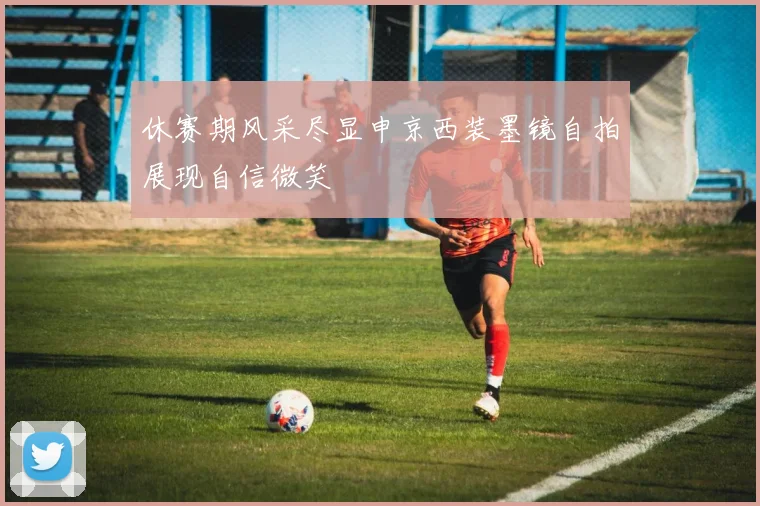 休赛期风采尽显申京西装墨镜自拍展现自信微笑