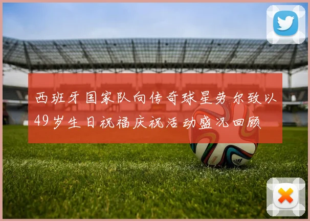 西班牙国家队向传奇球星劳尔致以49岁生日祝福庆祝活动盛况回顾