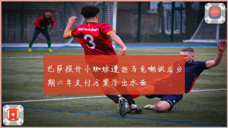 巴萨报价小蜘蛛遭拒马竞嘲讽后分期六年支付方案浮出水面