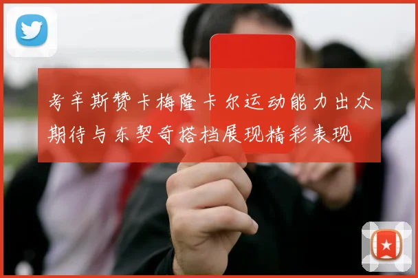考辛斯赞卡梅隆卡尔运动能力出众期待与东契奇搭档展现精彩表现