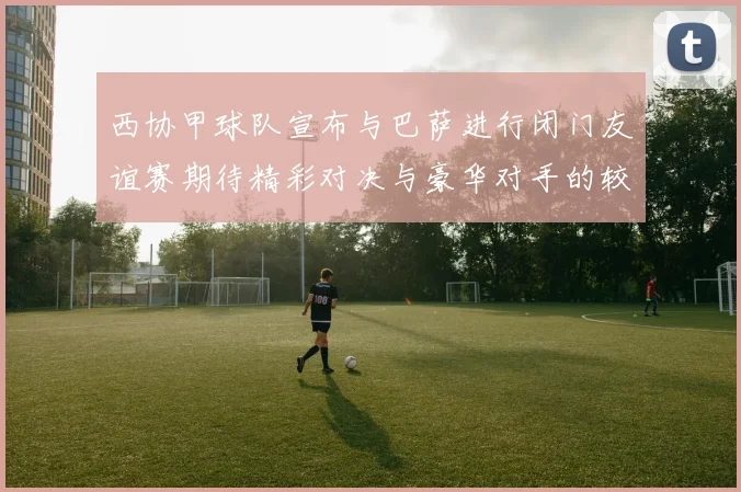 西协甲球队宣布与巴萨进行闭门友谊赛期待精彩对决与豪华对手的较量