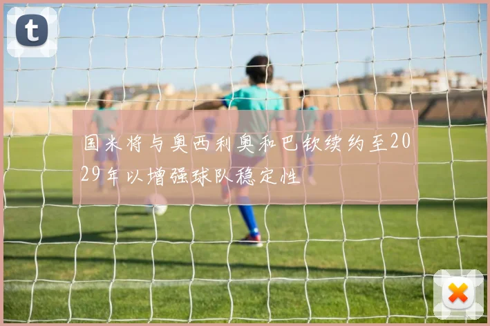 国米将与奥西利奥和巴钦续约至2029年以增强球队稳定性