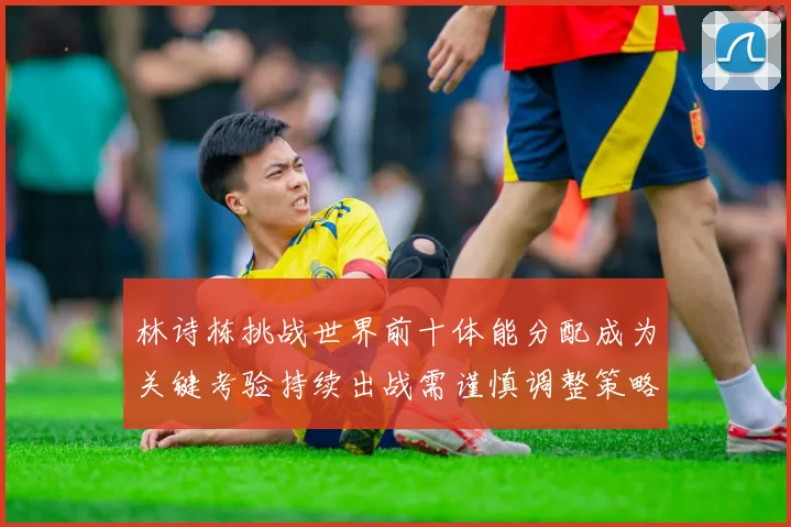 林诗栋挑战世界前十体能分配成为关键考验持续出战需谨慎调整策略