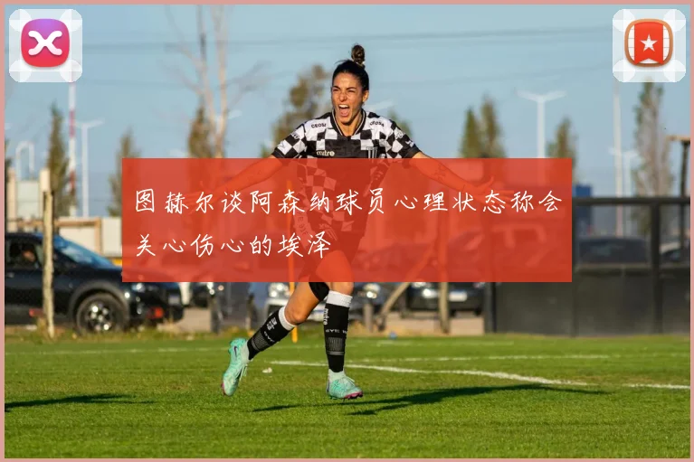图赫尔谈阿森纳球员心理状态称会关心伤心的埃泽