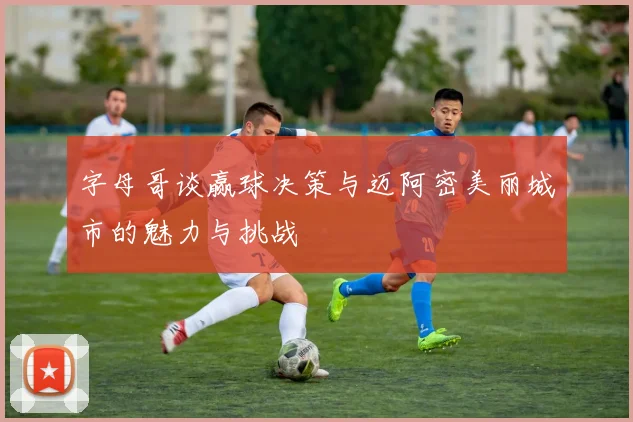 字母哥谈赢球决策与迈阿密美丽城市的魅力与挑战