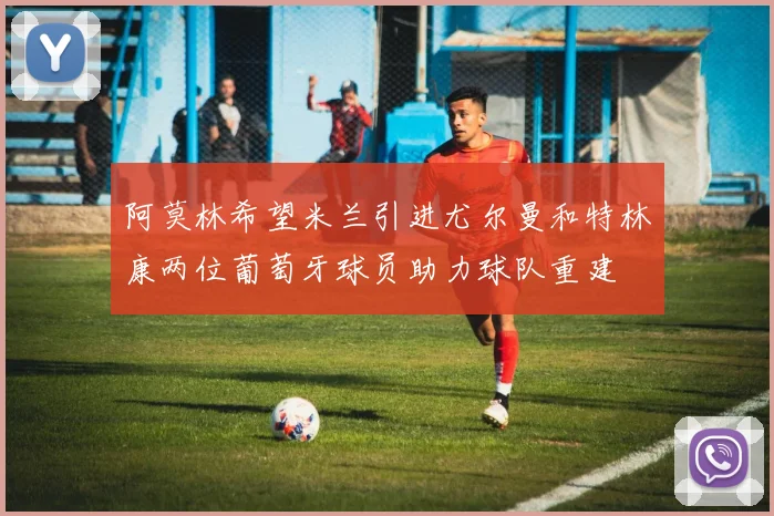 阿莫林希望米兰引进尤尔曼和特林康两位葡萄牙球员助力球队重建