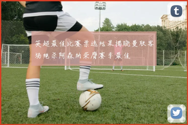 英超最佳比赛票选结果揭晓曼联客场绝杀阿森纳荣膺赛季最佳