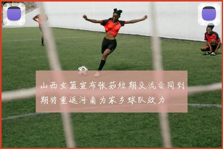 山西女篮宣布张茹短期交流合同到期将重返河南为家乡球队效力