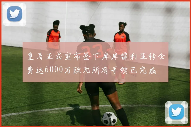 皇马正式宣布签下库库雷利亚转会费达6000万欧元所有手续已完成