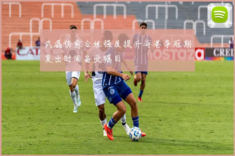 武磊伤愈合练强度提升海港争冠期复出时间备受瞩目