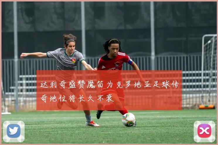 达利奇盛赞魔笛为克罗地亚足球传奇地位将长久不衰