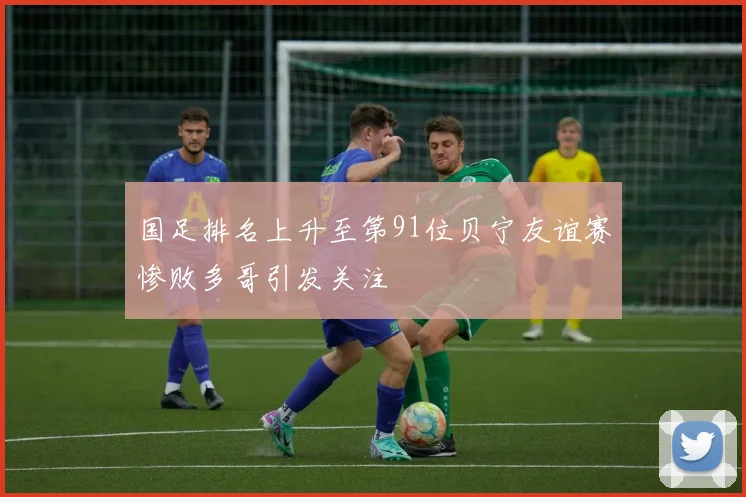 国足排名上升至第91位贝宁友谊赛惨败多哥引发关注