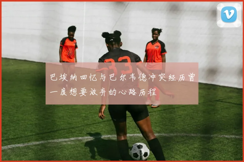 巴埃纳回忆与巴尔韦德冲突经历曾一度想要放弃的心路历程