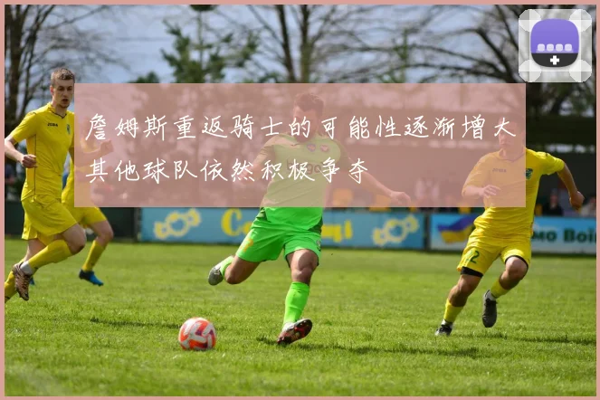 詹姆斯重返骑士的可能性逐渐增大其他球队依然积极争夺