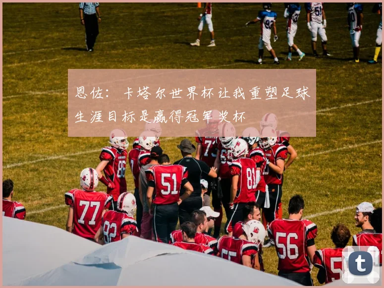 恩佐：卡塔尔世界杯让我重塑足球生涯目标是赢得冠军奖杯